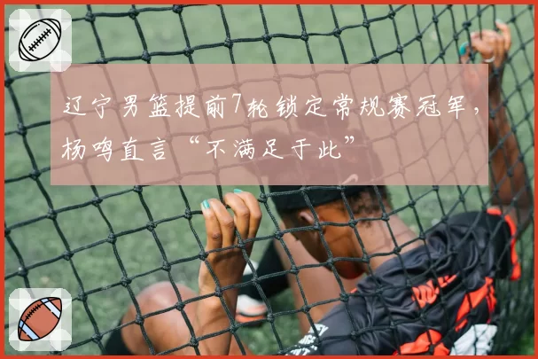 辽宁男篮提前7轮锁定常规赛冠军，杨鸣直言“不满足于此”
