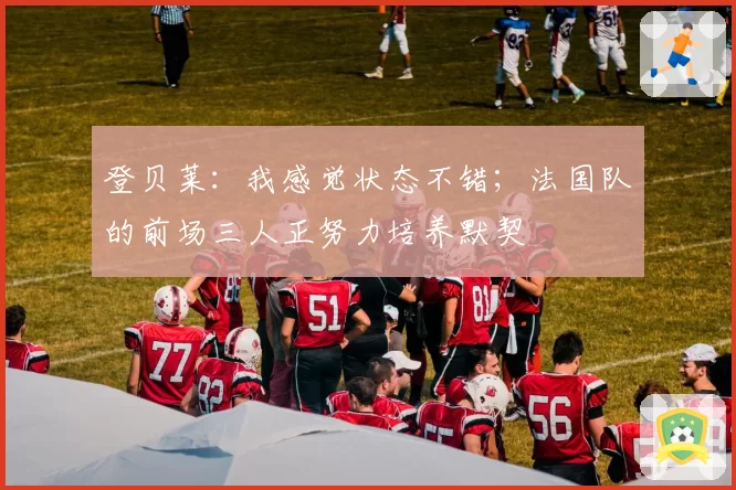 登贝莱：我感觉状态不错；法国队的前场三人正努力培养默契