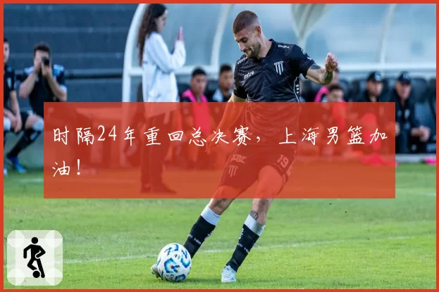 时隔24年重回总决赛，上海男篮加油！