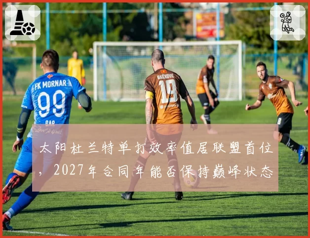 太阳杜兰特单打效率值居联盟首位，2027年合同年能否保持巅峰状态？