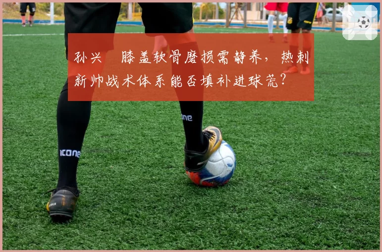 孙兴慜膝盖软骨磨损需静养，热刺新帅战术体系能否填补进球荒？