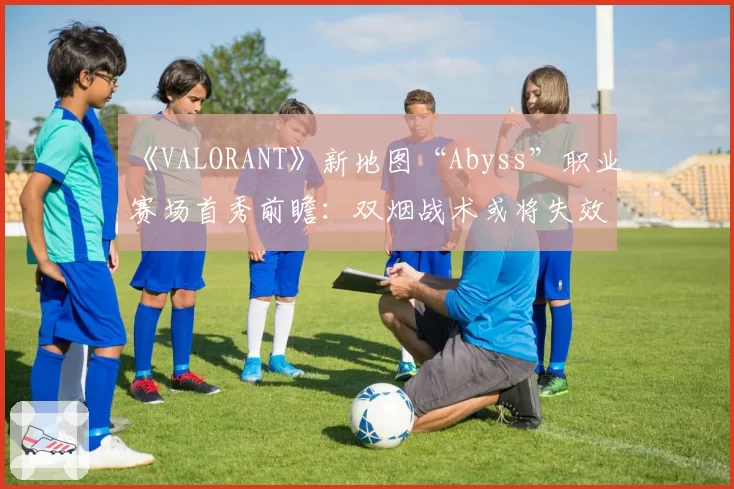 《VALORANT》新地图“Abyss”职业赛场首秀前瞻：双烟战术或将失效