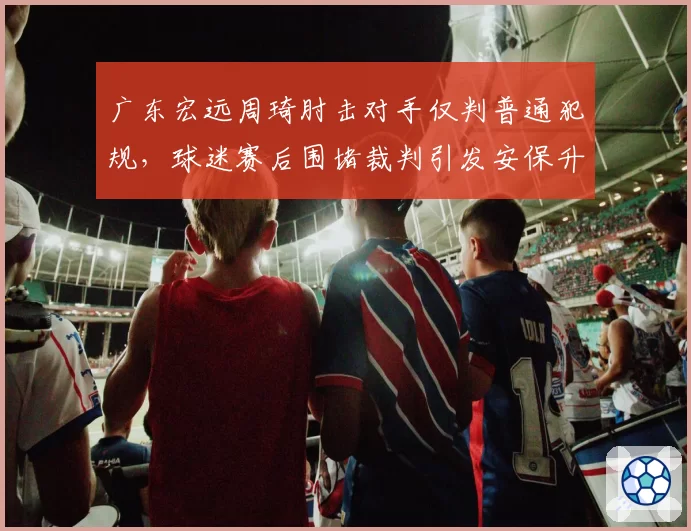 广东宏远周琦肘击对手仅判普通犯规，球迷赛后围堵裁判引发安保升级