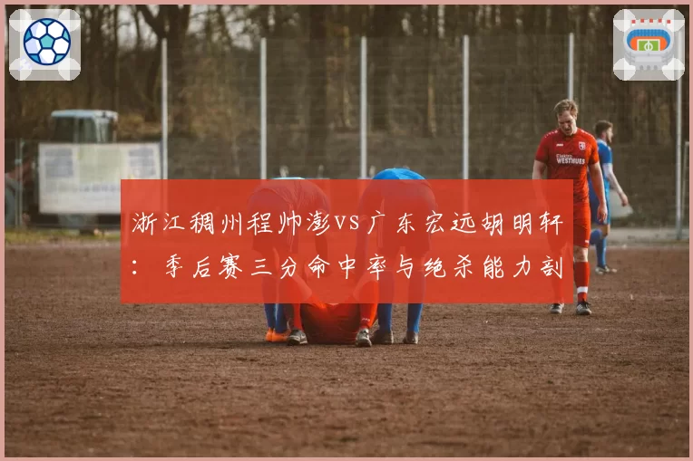 浙江稠州程帅澎vs广东宏远胡明轩:季后赛三分命中率与绝杀能力剖析