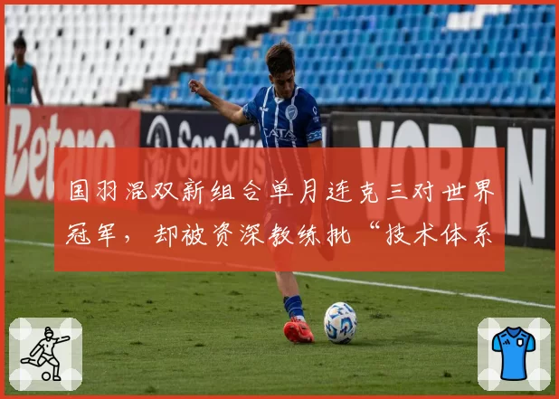 国羽混双新组合单月连克三对世界冠军，却被资深教练批“技术体系存在致命缺陷”