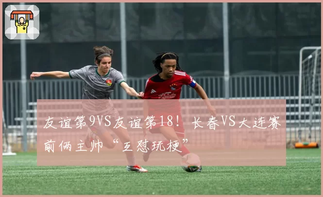 友谊第9VS友谊第18！长春VS大连赛前俩主帅“互怼玩梗”
