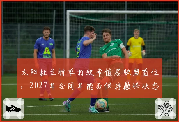 太阳杜兰特单打效率值居联盟首位，2027年合同年能否保持巅峰状态？
