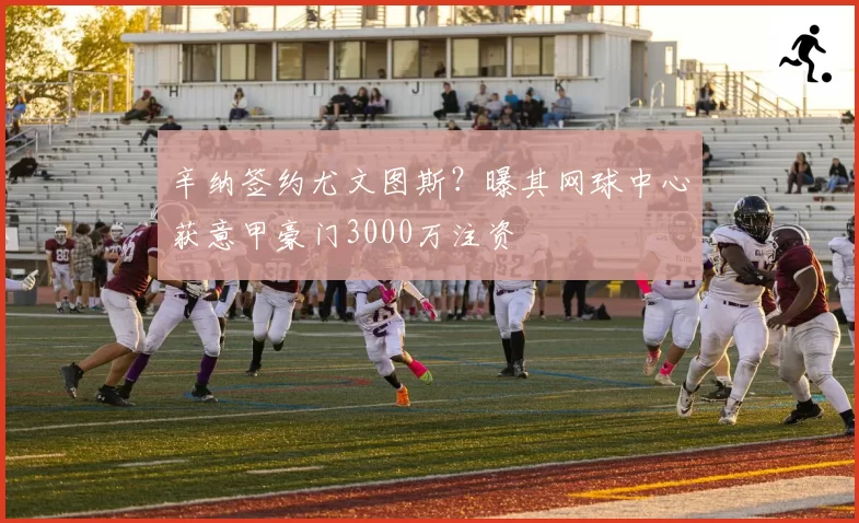 辛纳签约尤文图斯?曝其网球中心获意甲豪门3000万注资