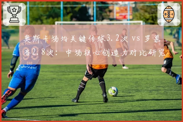 奥斯卡场均关键传球3.2次 vs 罗慕洛2.8次：中场核心创造力对比研究