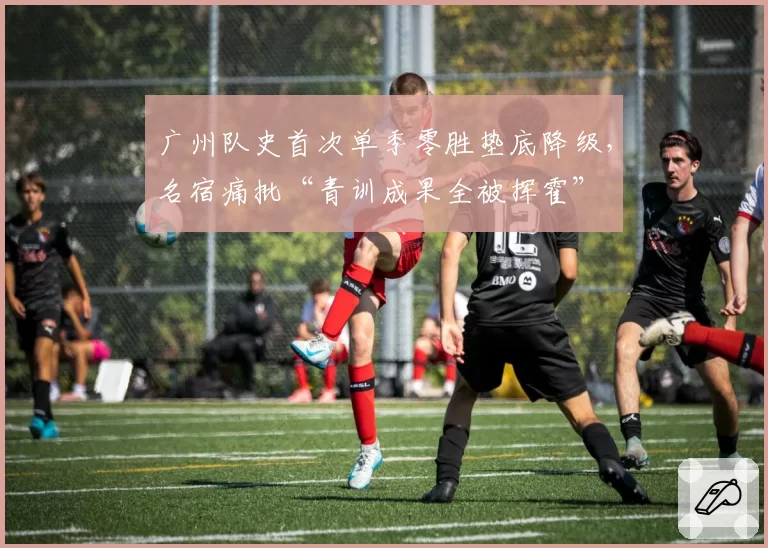 广州队史首次单季零胜垫底降级，名宿痛批“青训成果全被挥霍”