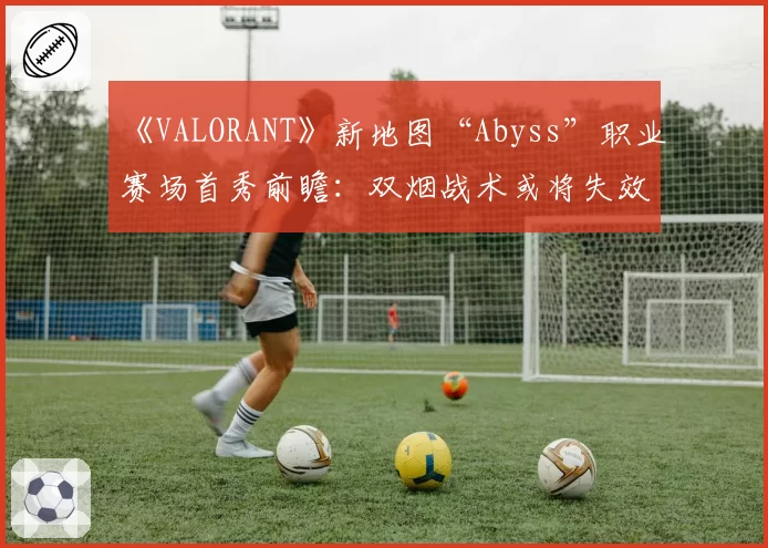 《VALORANT》新地图“Abyss”职业赛场首秀前瞻：双烟战术或将失效