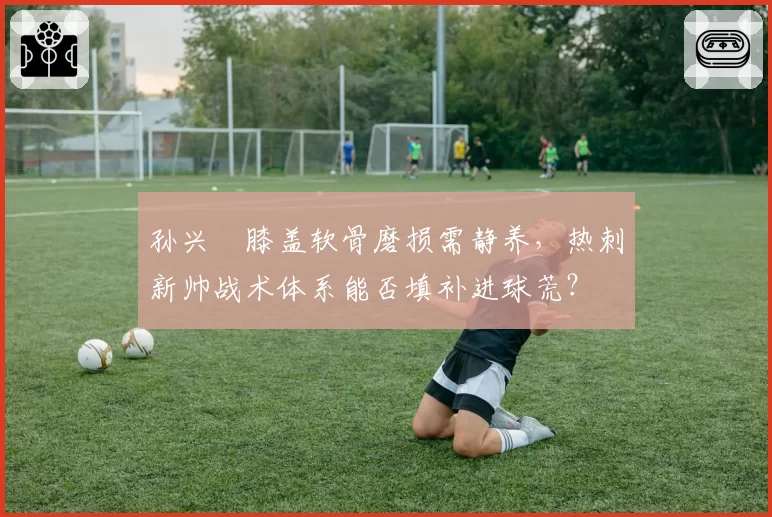孙兴慜膝盖软骨磨损需静养，热刺新帅战术体系能否填补进球荒？