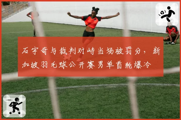 石宇奇与裁判对峙当场被罚分,新加坡羽毛球公开赛男单首轮爆冷