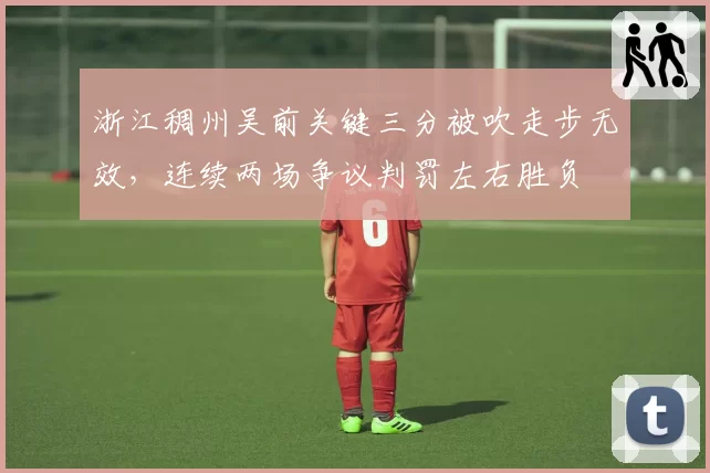 浙江稠州吴前关键三分被吹走步无效，连续两场争议判罚左右胜负
