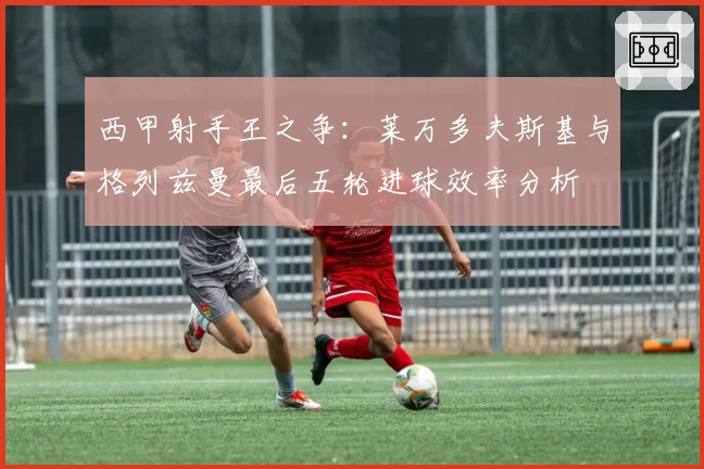 西甲射手王之争:莱万多夫斯基与格列兹曼最后五轮进球效率分析