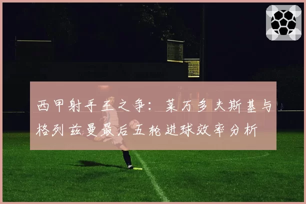 西甲射手王之争:莱万多夫斯基与格列兹曼最后五轮进球效率分析