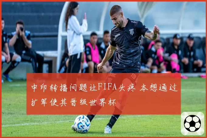 中印转播问题让FIFA头疼 本想通过扩军使其晋级世界杯
