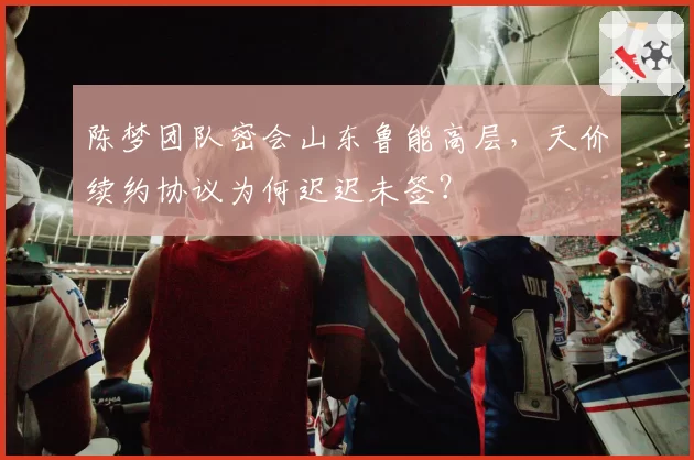 陈梦团队密会山东鲁能高层,天价续约协议为何迟迟未签?