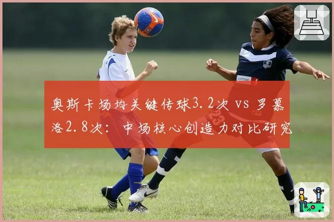 奥斯卡场均关键传球3.2次 vs 罗慕洛2.8次：中场核心创造力对比研究