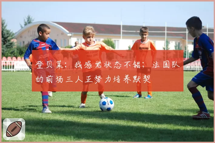 登贝莱：我感觉状态不错；法国队的前场三人正努力培养默契