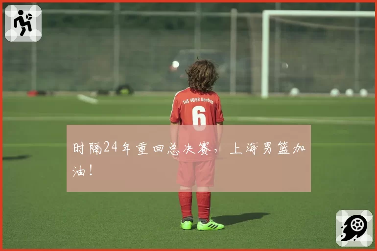 时隔24年重回总决赛，上海男篮加油！