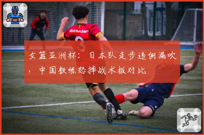 女篮亚洲杯：日本队走步违例漏吹，中国教练怒摔战术板对比