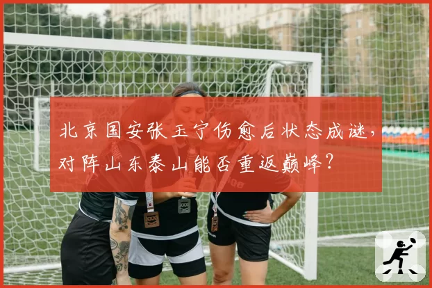 北京国安张玉宁伤愈后状态成谜，对阵山东泰山能否重返巅峰？