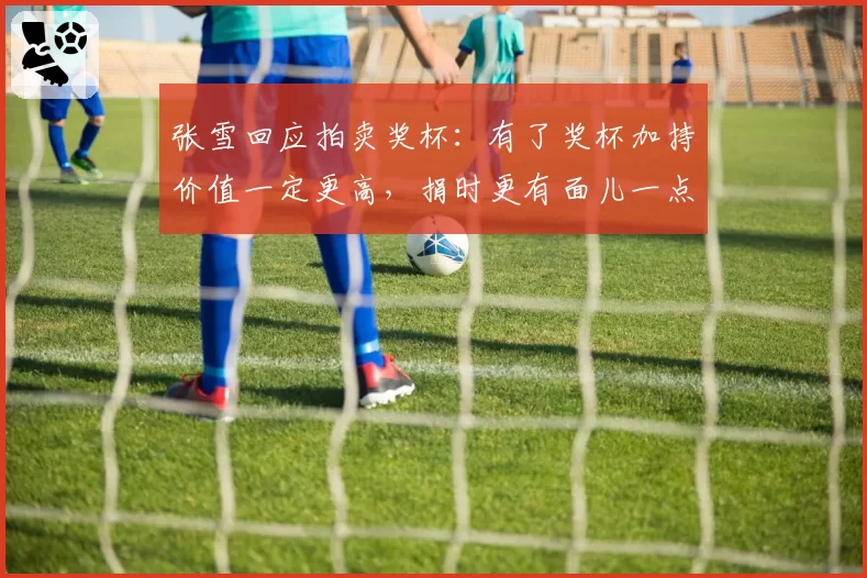 张雪回应拍卖奖杯：有了奖杯加持价值一定更高，捐时更有面儿一点