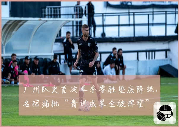 广州队史首次单季零胜垫底降级，名宿痛批“青训成果全被挥霍”