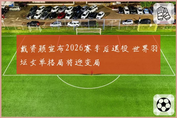戴资颖宣布2026赛季后退役 世界羽坛女单格局将迎变局