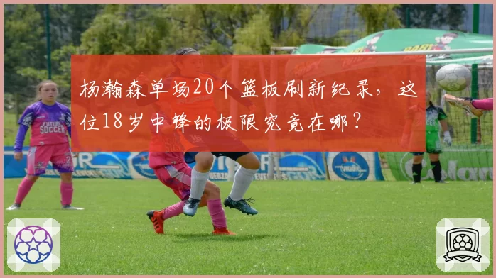 杨瀚森单场20个篮板刷新纪录,这位18岁中锋的极限究竟在哪?