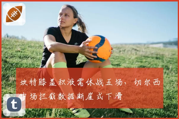 坎特膝盖积液需休战五场，切尔西中场拦截数据断崖式下滑